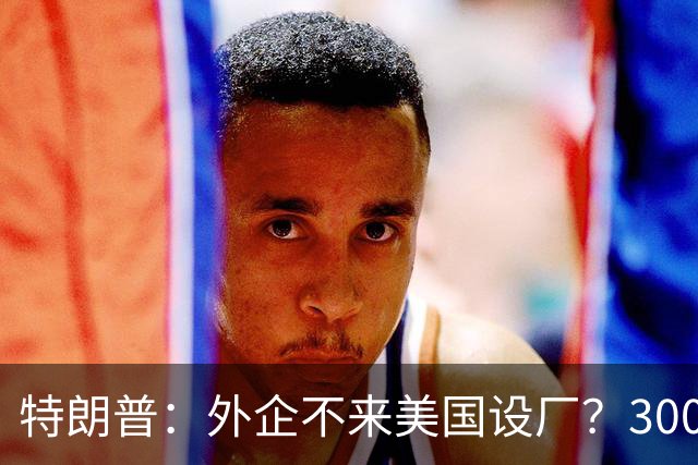特朗普：外企不来美国设厂？300%关税等着你！